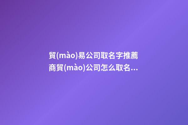 貿(mào)易公司取名字推薦 商貿(mào)公司怎么取名-名學網(wǎng)-第1張-公司起名-玄機派